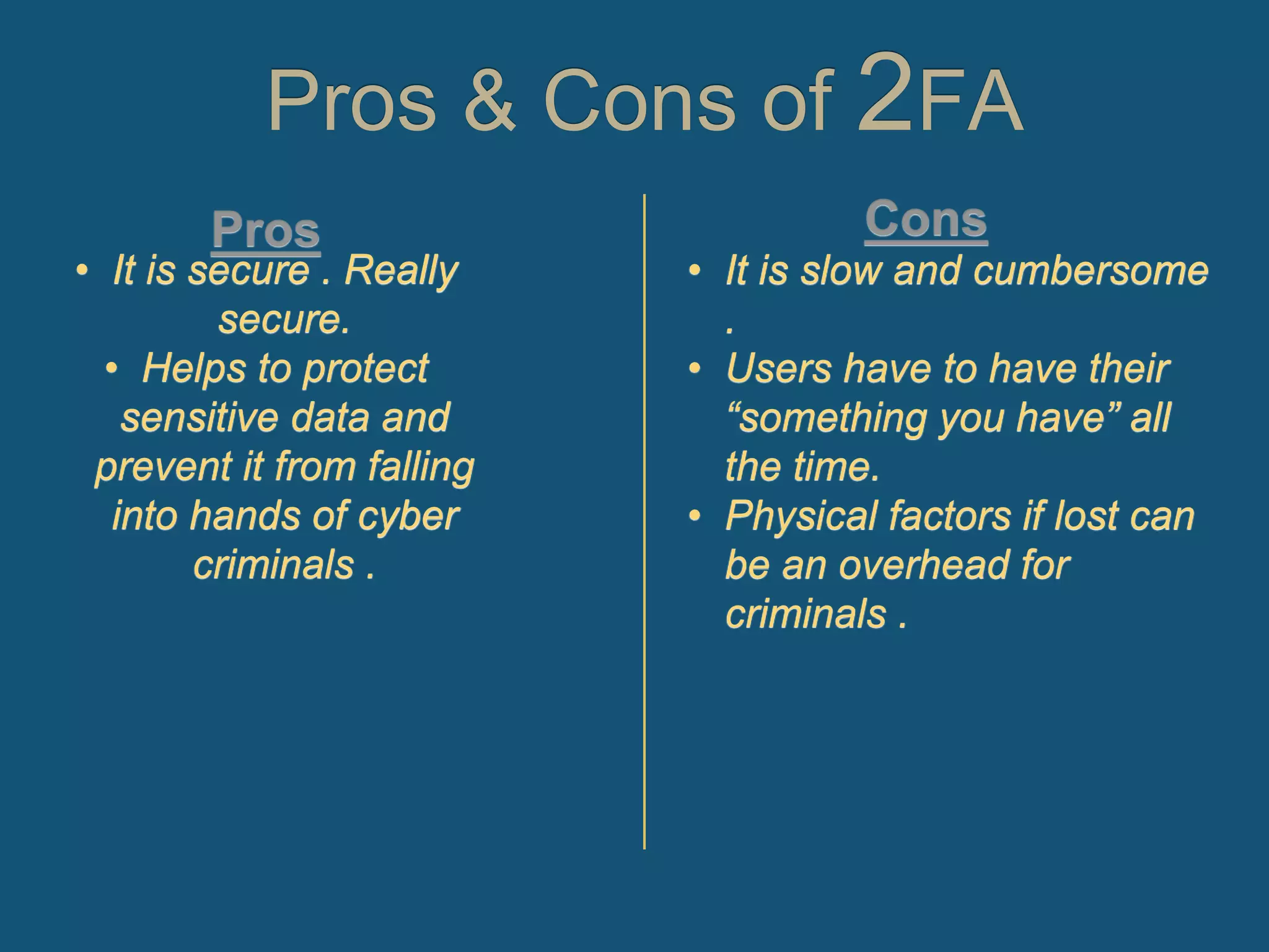 Pros & Cons of 2FA
• It is slow and cumbersome
.
• Users have to have their
“something you have” all
the time.
• Physical factors if lost can
be an overhead for
criminals .
• It is secure . Really
secure.
• Helps to protect
sensitive data and
prevent it from falling
into hands of cyber
criminals .
 