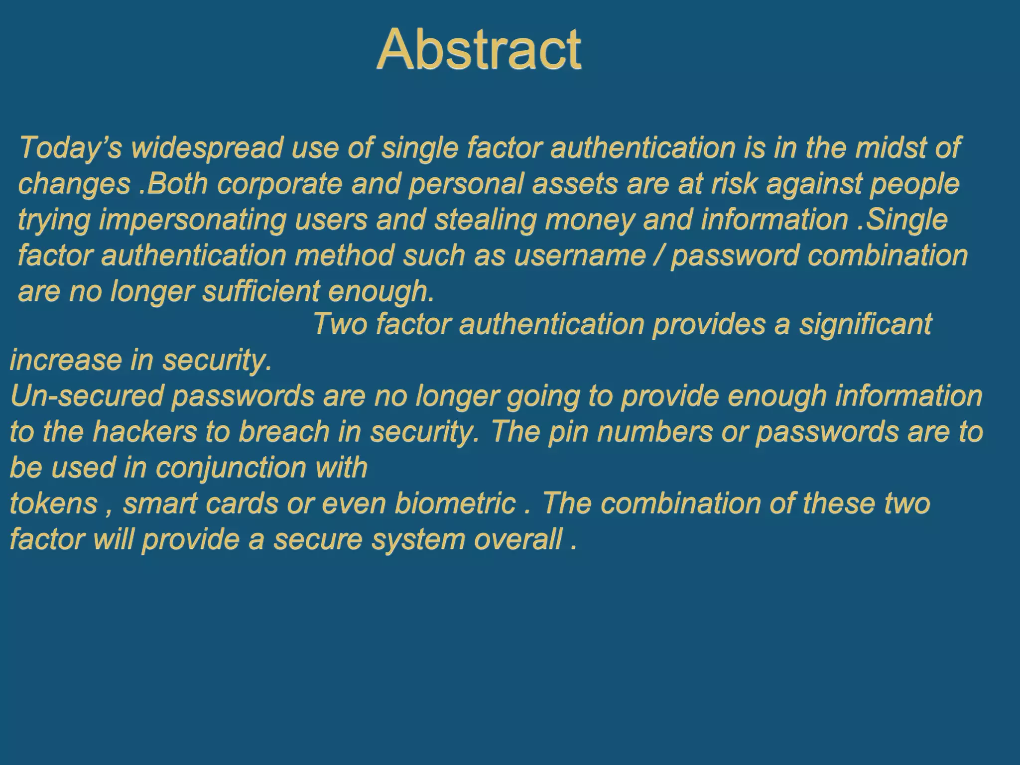 Abstract
Today’s widespread use of single factor authentication is in the midst of
changes .Both corporate and personal assets are at risk against people
trying impersonating users and stealing money and information .Single
factor authentication method such as username / password combination
are no longer sufficient enough.
Two factor authentication provides a significant
increase in security.
Un-secured passwords are no longer going to provide enough information
to the hackers to breach in security. The pin numbers or passwords are to
be used in conjunction with
tokens , smart cards or even biometric . The combination of these two
factor will provide a secure system overall .
 