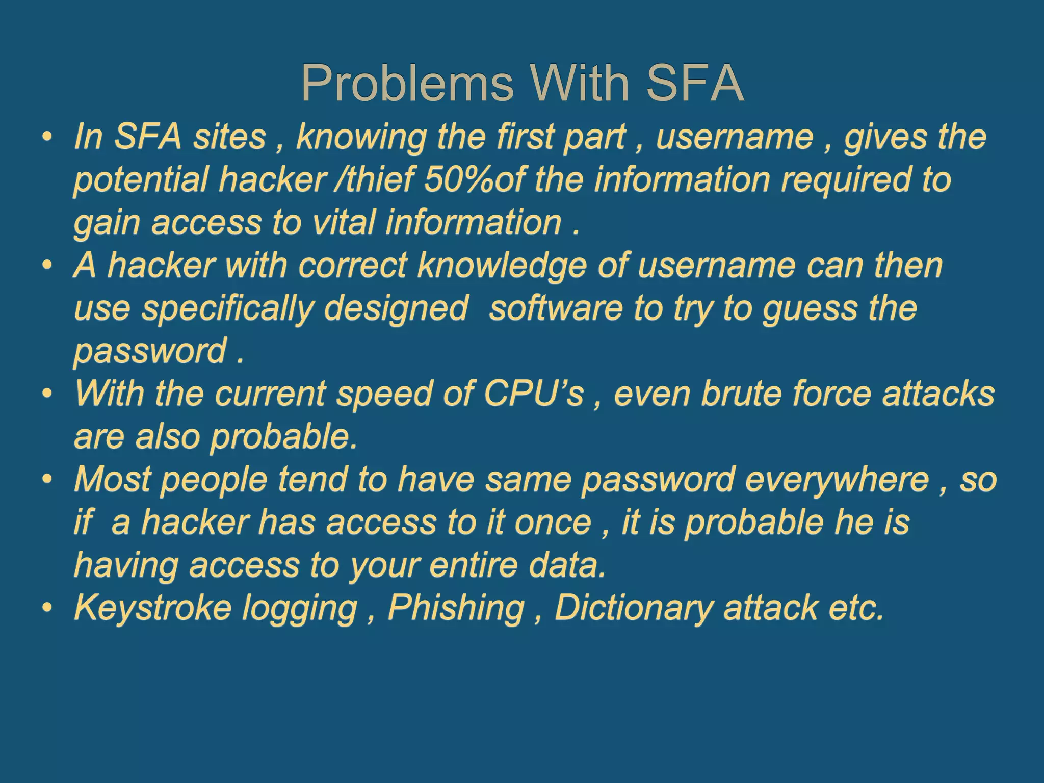 Problems With SFA
• In SFA sites , knowing the first part , username , gives the
potential hacker /thief 50%of the information required to
gain access to vital information .
• A hacker with correct knowledge of username can then
use specifically designed software to try to guess the
password .
• With the current speed of CPU’s , even brute force attacks
are also probable.
• Most people tend to have same password everywhere , so
if a hacker has access to it once , it is probable he is
having access to your entire data.
• Keystroke logging , Phishing , Dictionary attack etc.
 