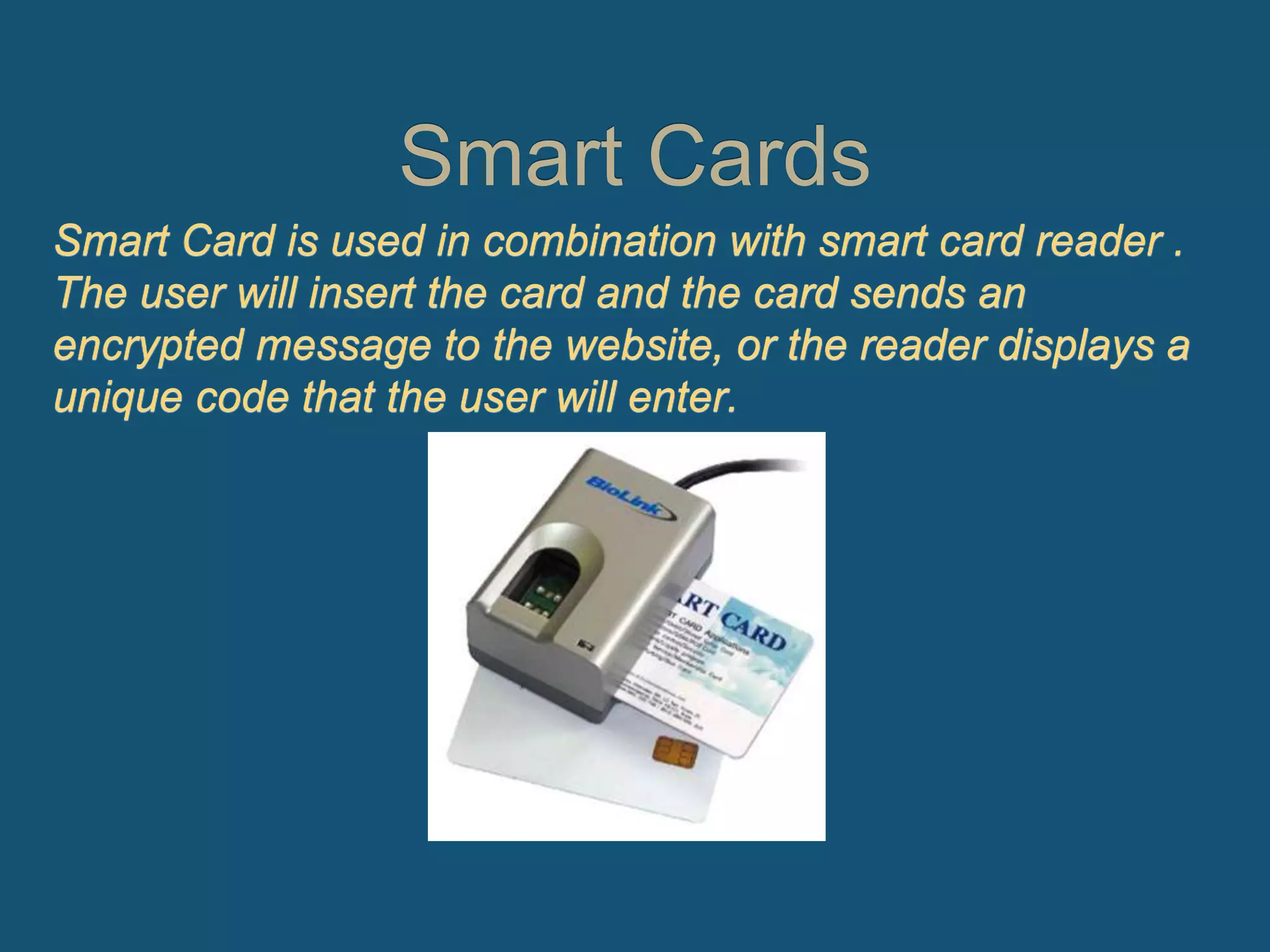 Smart Cards
Smart Card is used in combination with smart card reader .
The user will insert the card and the card sends an
encrypted message to the website, or the reader displays a
unique code that the user will enter.
 