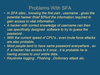 Problems With SFA
• In SFA sites , knowing the first part , username , gives the
potential hacker /thief 50%of the information required to
gain access to vital information .
• A hacker with correct knowledge of username can then
use specifically designed software to try to guess the
password .
• With the current speed of CPU’s , even brute force attacks
are also probable.
• Most people tend to have same password everywhere , so
if a hacker has access to it once , it is probable he is
having access to your entire data.
• Keystroke logging , Phishing , Dictionary attack etc.
 