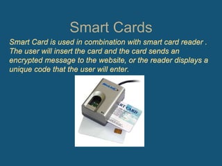 Smart Cards
Smart Card is used in combination with smart card reader .
The user will insert the card and the card sends an
encrypted message to the website, or the reader displays a
unique code that the user will enter.
 
