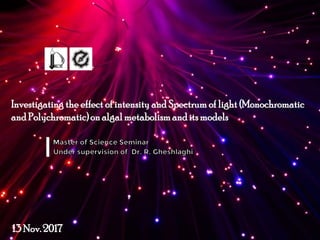 Investigating the effect of intensity and Spectrum of light (Monochromatic
and Polychromatic)on algalmetabolism andits models
13 Nov.2017
 