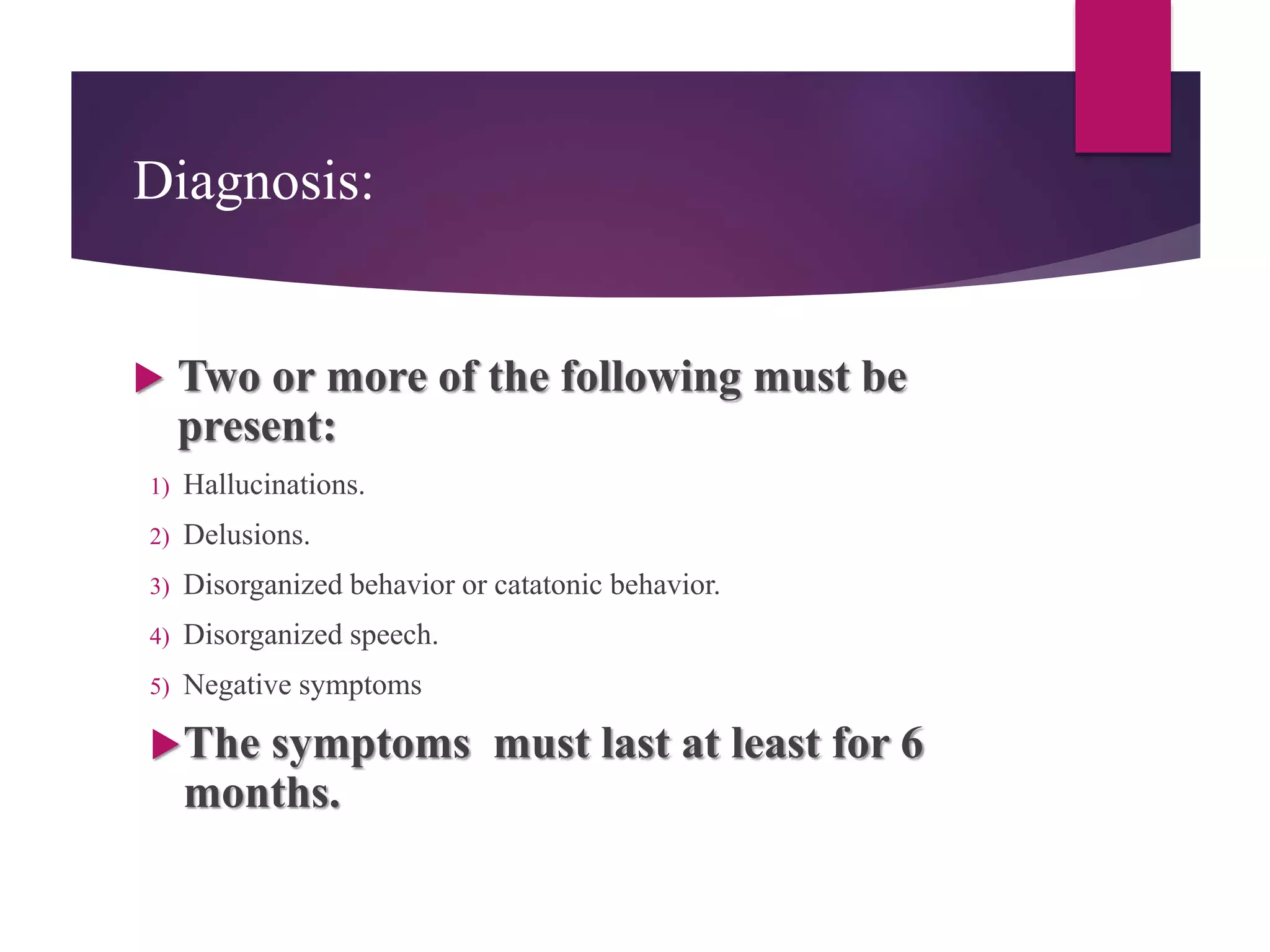 Diagnosis:
 Two or more of the following must be
present:
1) Hallucinations.
2) Delusions.
3) Disorganized behavior or catatonic behavior.
4) Disorganized speech.
5) Negative symptoms
The symptoms must last at least for 6
months.
 