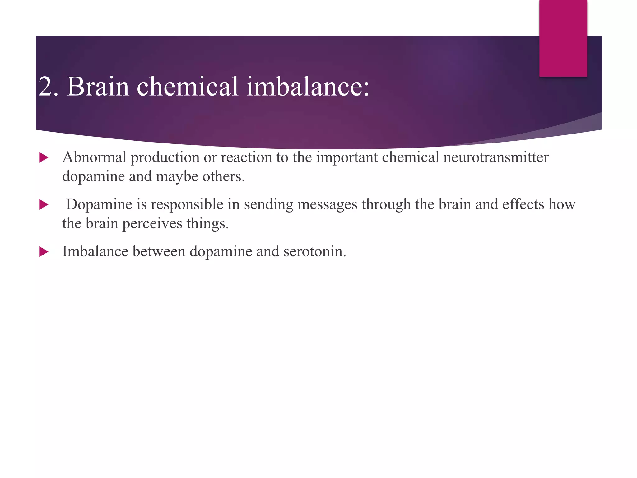 2. Brain chemical imbalance:
 Abnormal production or reaction to the important chemical neurotransmitter
dopamine and maybe others.
 Dopamine is responsible in sending messages through the brain and effects how
the brain perceives things.
 Imbalance between dopamine and serotonin.
 