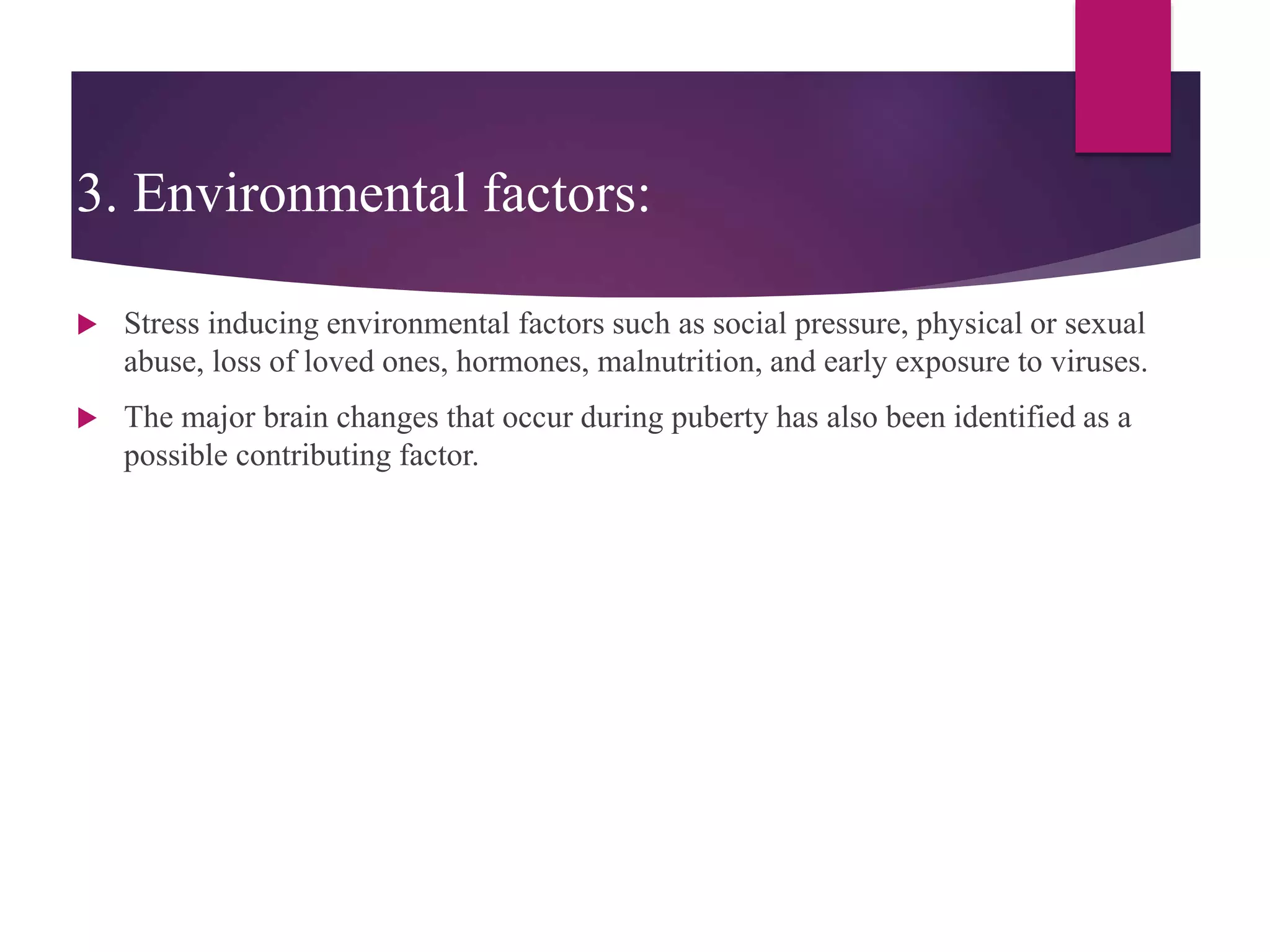 3. Environmental factors:
 Stress inducing environmental factors such as social pressure, physical or sexual
abuse, loss of loved ones, hormones, malnutrition, and early exposure to viruses.
 The major brain changes that occur during puberty has also been identified as a
possible contributing factor.
 