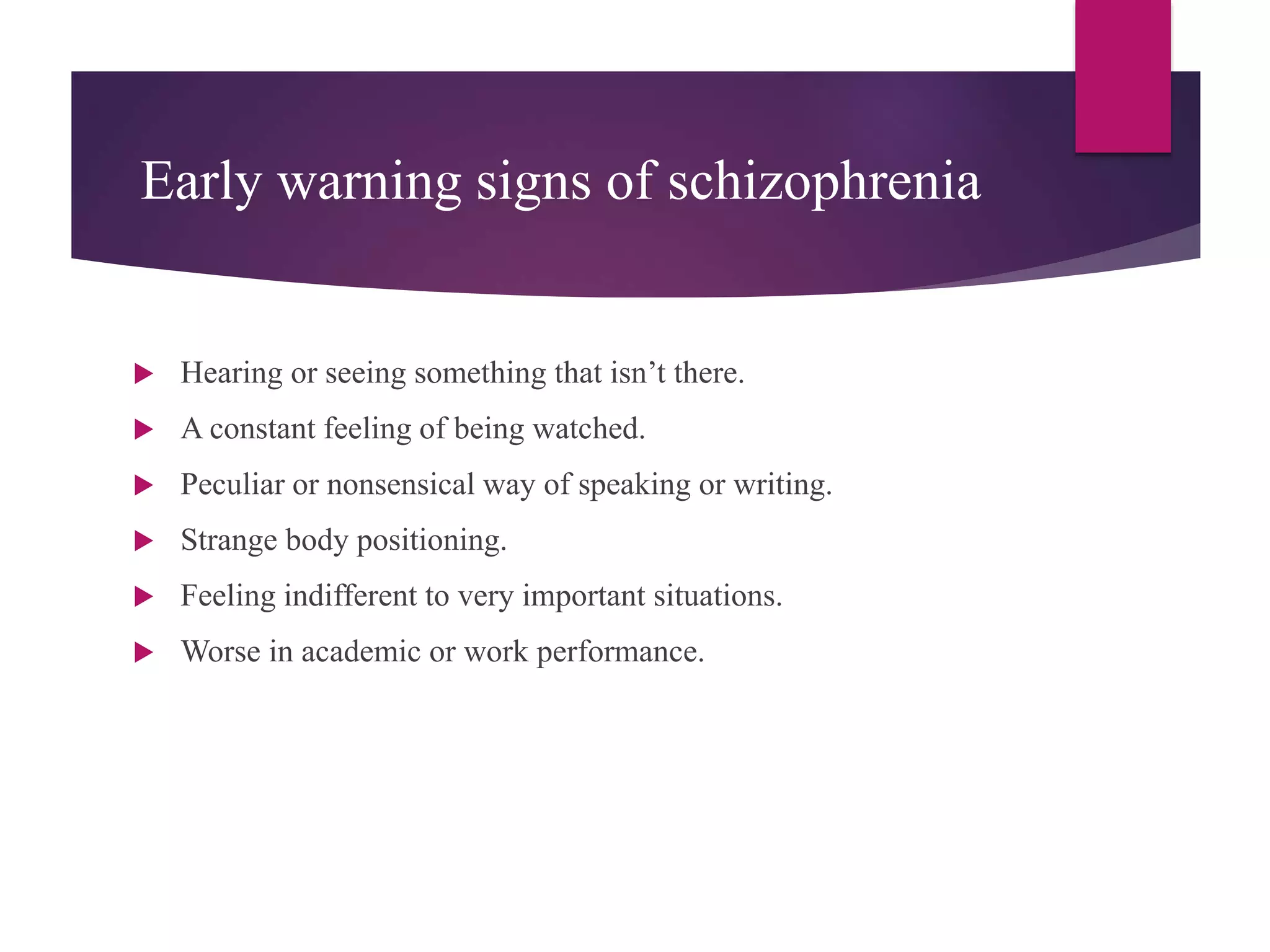 Early warning signs of schizophrenia
 Hearing or seeing something that isn’t there.
 A constant feeling of being watched.
 Peculiar or nonsensical way of speaking or writing.
 Strange body positioning.
 Feeling indifferent to very important situations.
 Worse in academic or work performance.
 