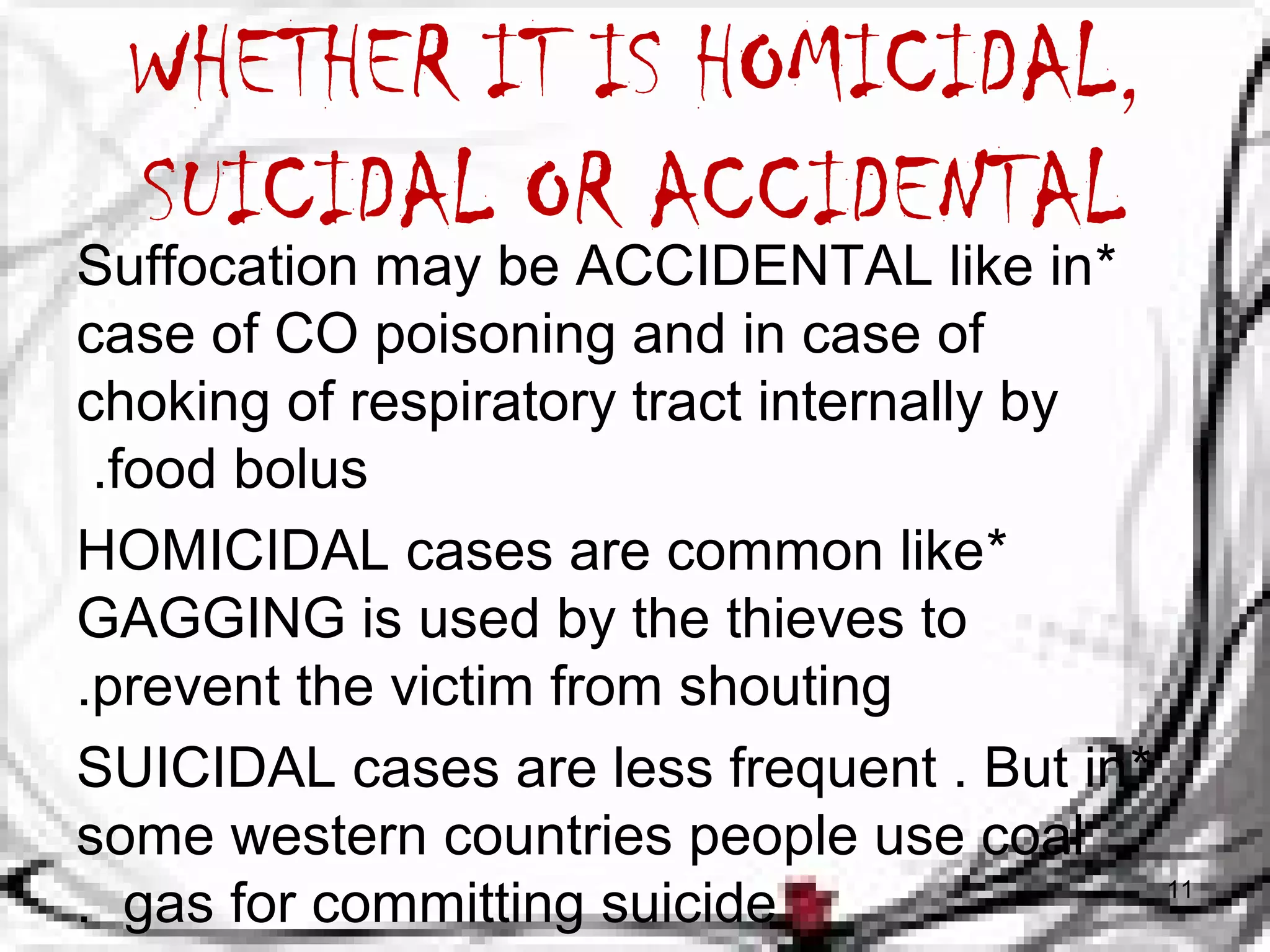 WHETHER IT IS HOMICIDAL, 
SUICIDAL OR ACCIDENTAL 
Suffocation may be ACCIDENTAL like in * 
case of CO poisoning and in case of 
choking of respiratory tract internally by 
.food bolus 
HOMICIDAL cases are common like * 
GAGGING is used by the thieves to 
.prevent the victim from shouting 
SUICIDAL cases are less frequent . But in * 
some western countries people use coal 
. gas for committing suicide 11 
 