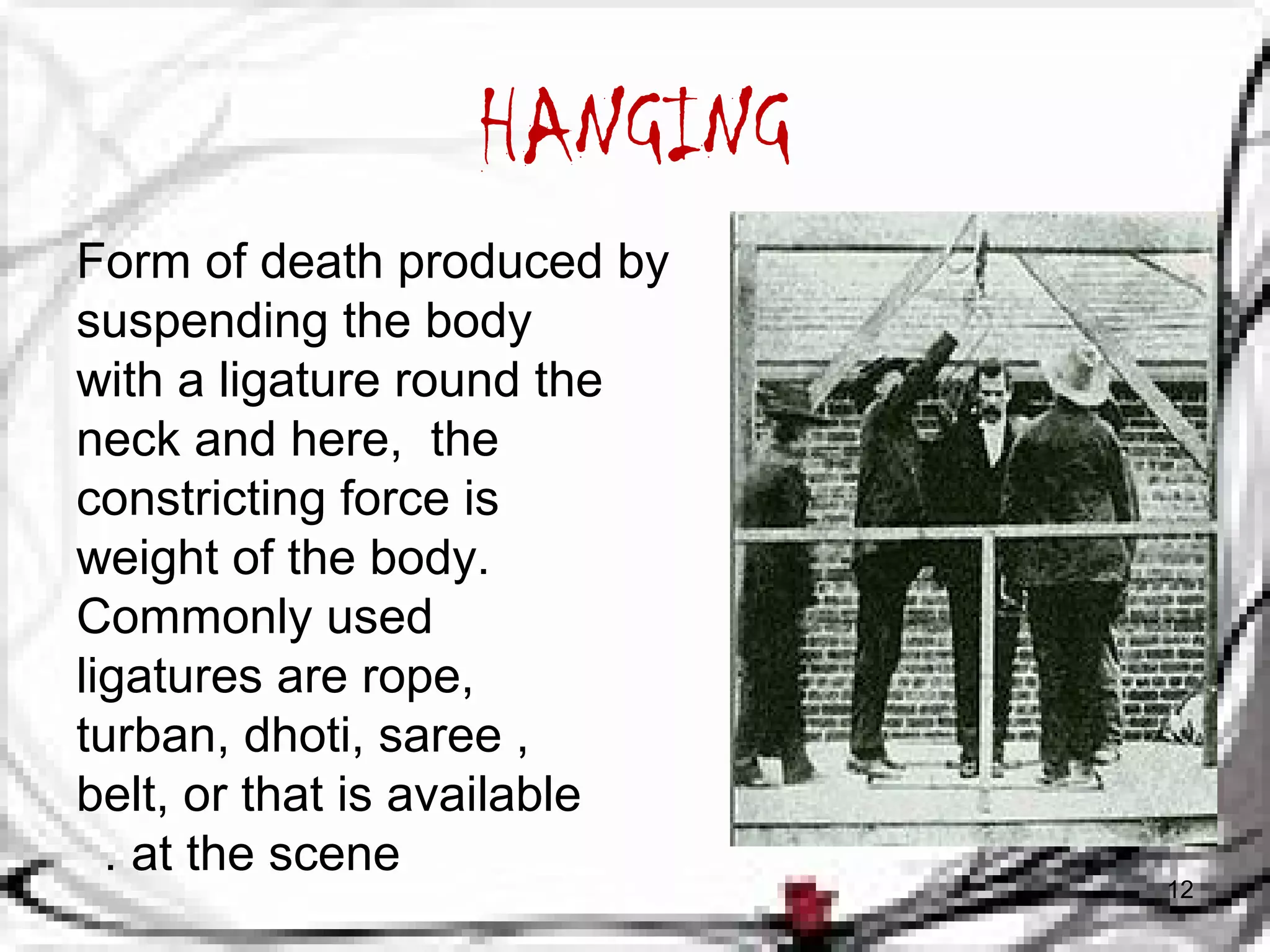HANGING 
Form of death produced by 
suspending the body 
with a ligature round the 
neck and here, the 
constricting force is 
weight of the body. 
Commonly used 
ligatures are rope, 
turban, dhoti, saree , 
belt, or that is available 
. at the scene 
12 
 