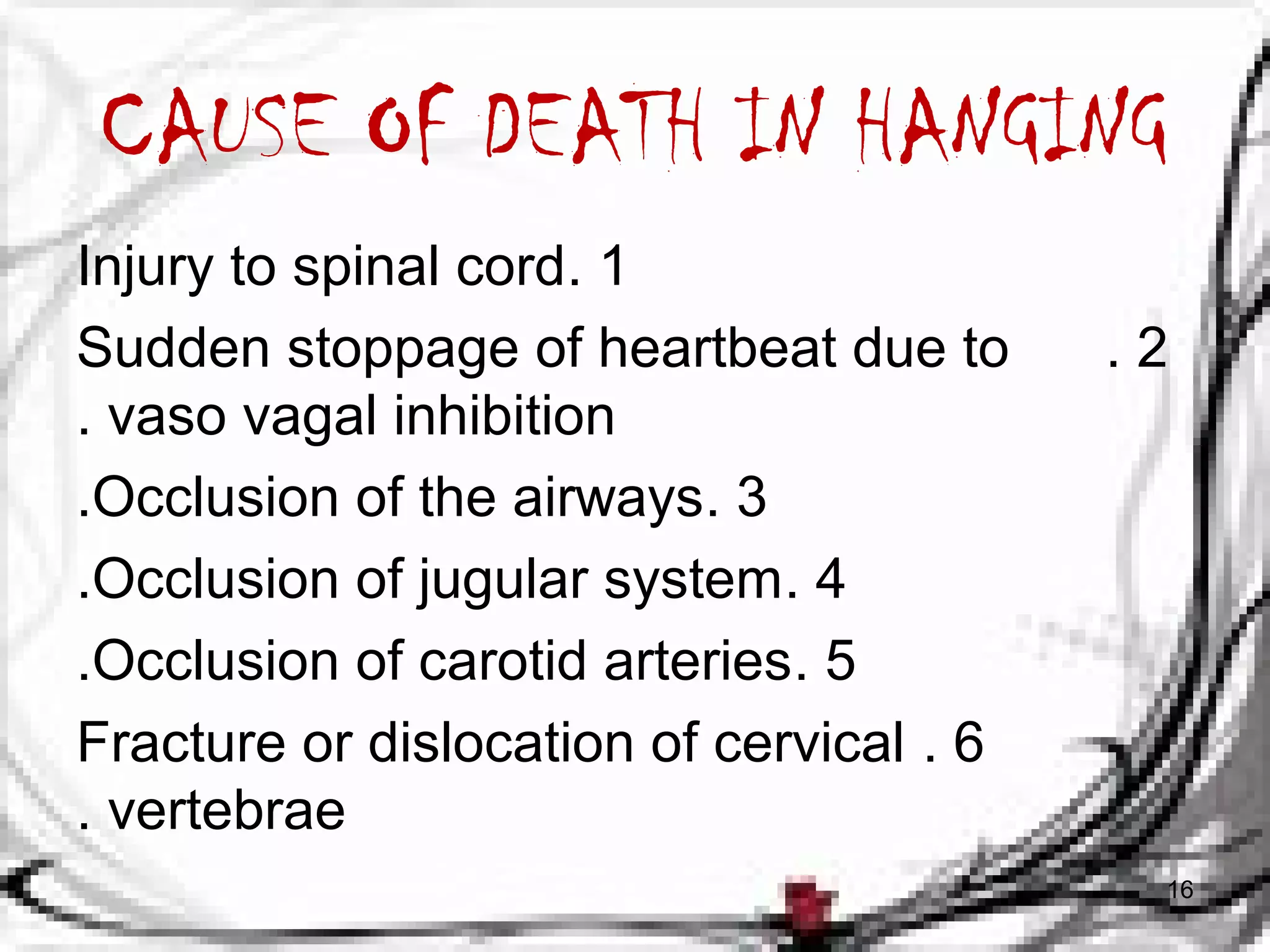 CAUSE OF DEATH IN HANGING 
Injury to spinal cord. 1 
Sudden stoppage of heartbeat due to . 2 
. vaso vagal inhibition 
.Occlusion of the airways. 3 
.Occlusion of jugular system. 4 
.Occlusion of carotid arteries. 5 
Fracture or dislocation of cervical . 6 
. vertebrae 
16 
 