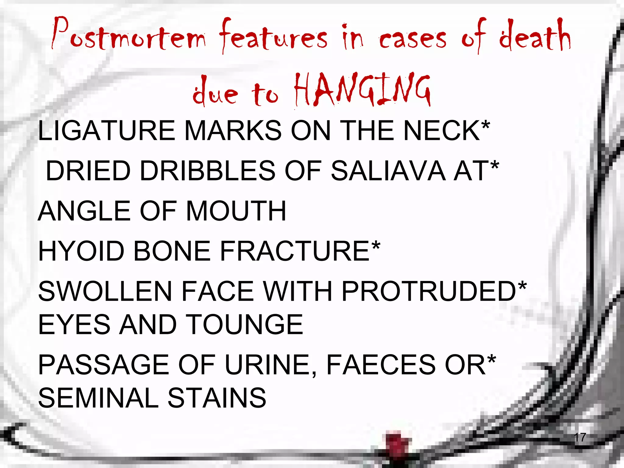 Postmortem features in cases of death 
due to HANGING 
LIGATURE MARKS ON THE NECK* 
DRIED DRIBBLES OF SALIAVA AT* 
ANGLE OF MOUTH 
HYOID BONE FRACTURE* 
SWOLLEN FACE WITH PROTRUDED * 
EYES AND TOUNGE 
PASSAGE OF URINE, FAECES OR * 
SEMINAL STAINS 
17 
 