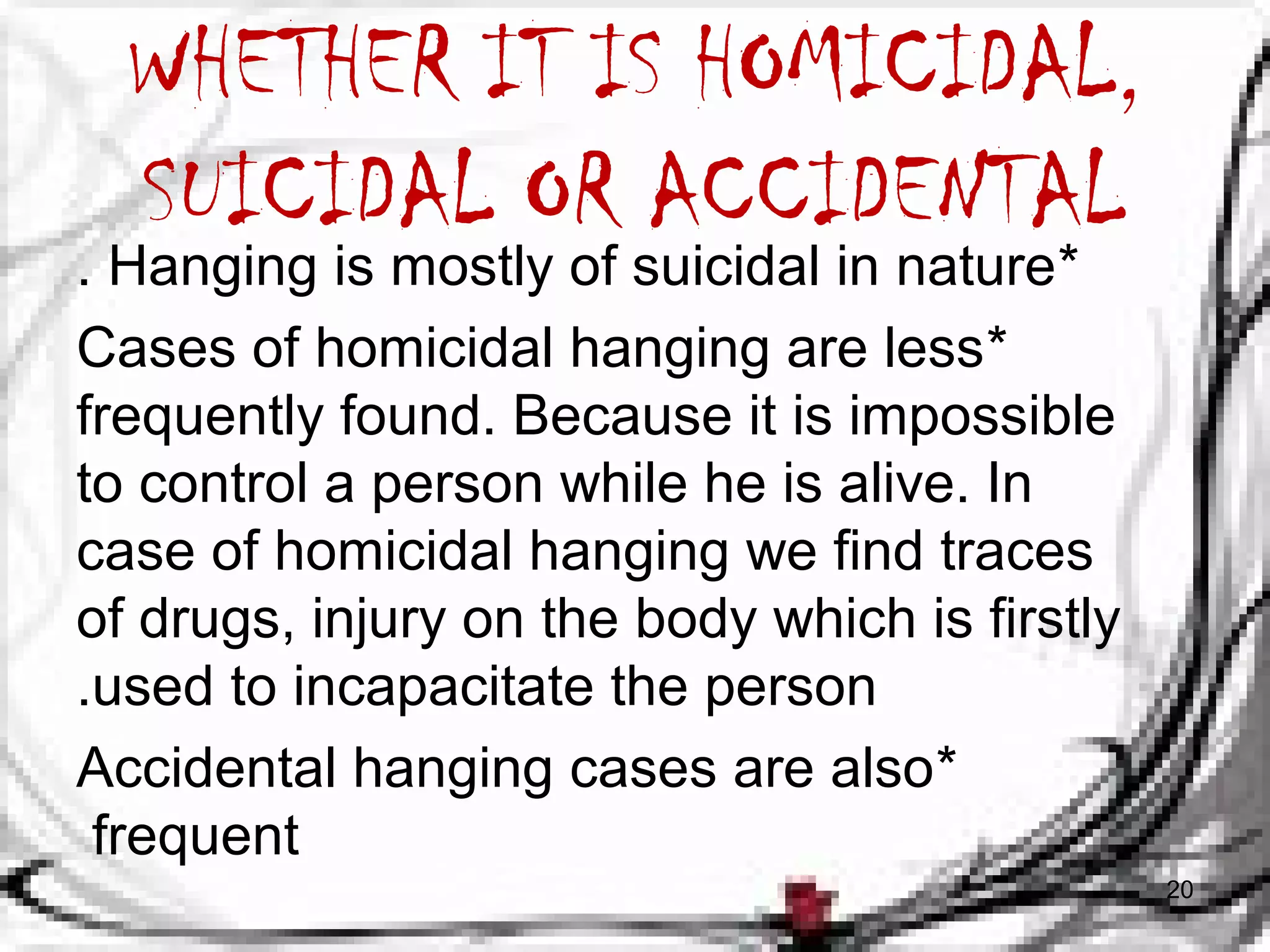 WHETHER IT IS HOMICIDAL, 
SUICIDAL OR ACCIDENTAL 
. Hanging is mostly of suicidal in nature* 
Cases of homicidal hanging are less * 
frequently found. Because it is impossible 
to control a person while he is alive. In 
case of homicidal hanging we find traces 
of drugs, injury on the body which is firstly 
.used to incapacitate the person 
Accidental hanging cases are also * 
frequent 
20 
 