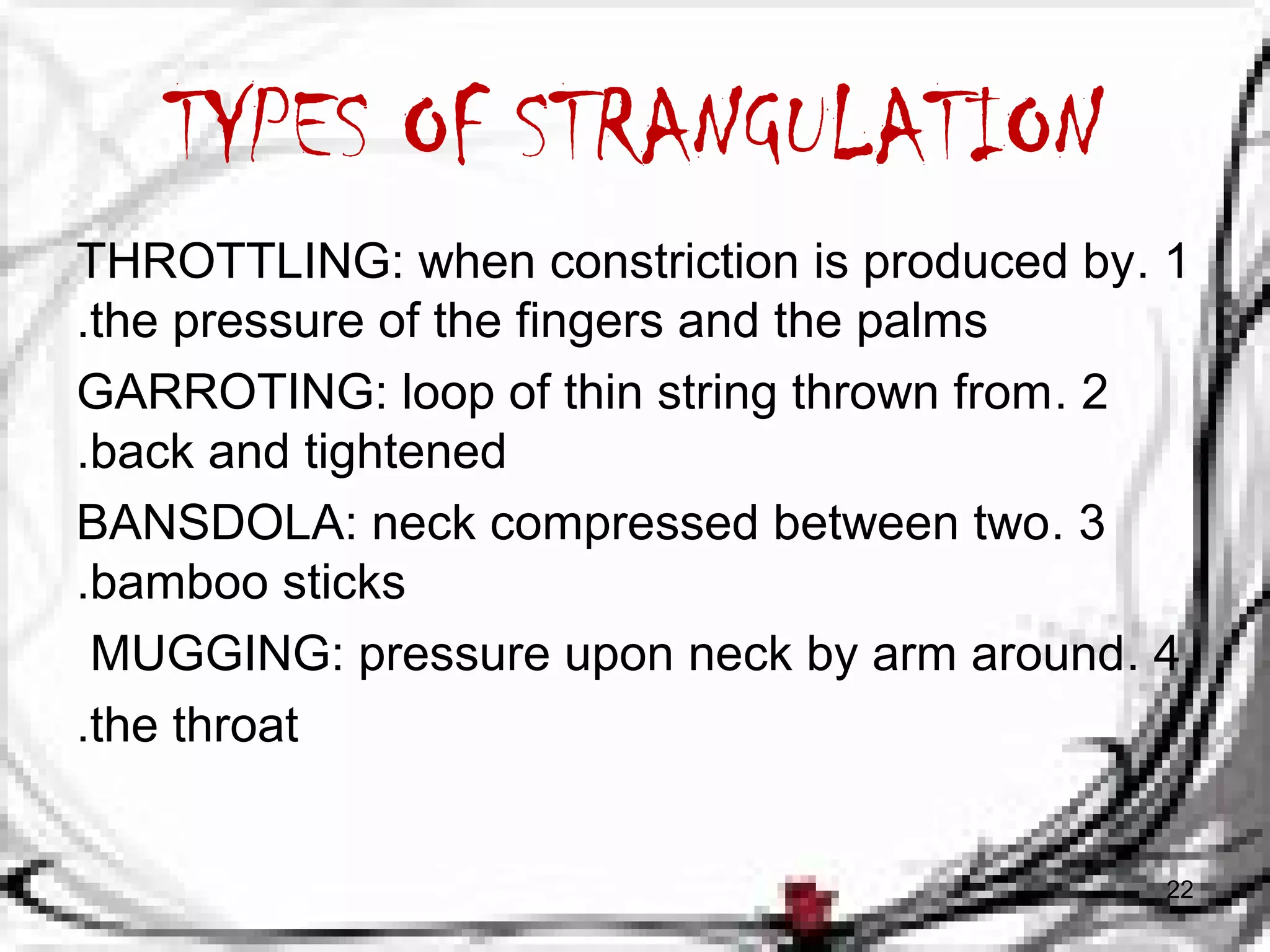 TYPES OF STRANGULATION 
THROTTLING: when constriction is produced by . 1 
.the pressure of the fingers and the palms 
GARROTING: loop of thin string thrown from . 2 
.back and tightened 
BANSDOLA: neck compressed between two . 3 
.bamboo sticks 
MUGGING: pressure upon neck by arm around. 4 
.the throat 
22 
 