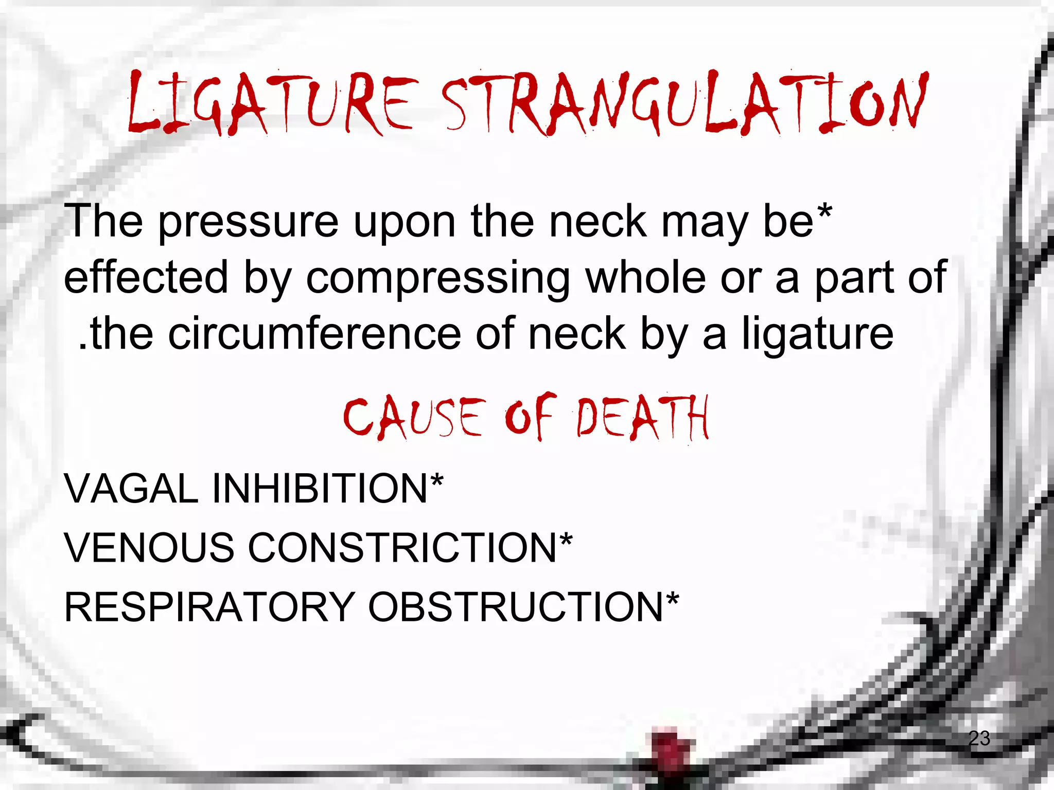 LIGATURE STRANGULATION 
The pressure upon the neck may be * 
effected by compressing whole or a part of 
.the circumference of neck by a ligature 
CAUSE OF DEATH 
VAGAL INHIBITION* 
VENOUS CONSTRICTION* 
RESPIRATORY OBSTRUCTION* 
23 
 