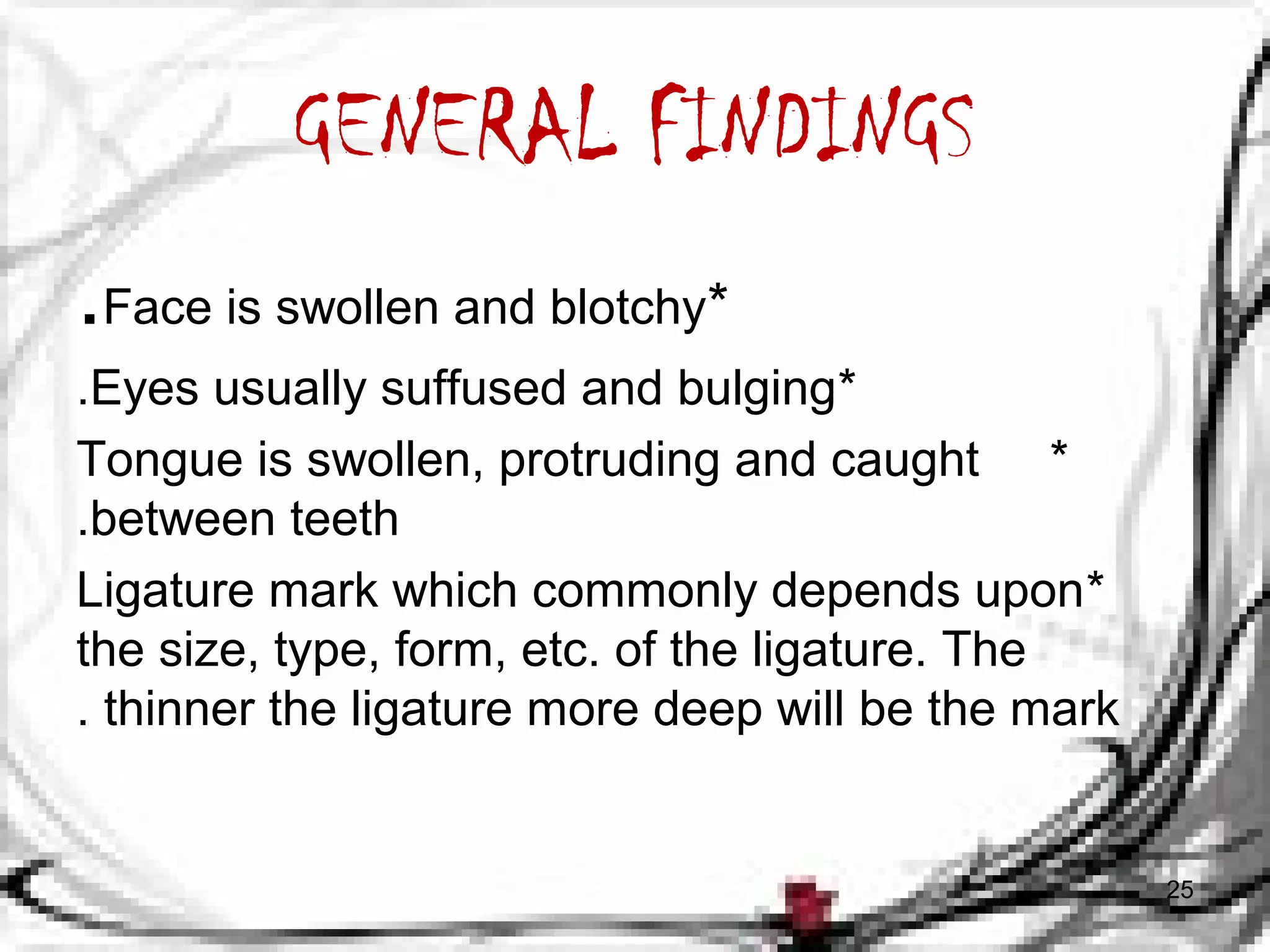 GENERAL FINDINGS 
.Face is swollen and blotchy* 
.Eyes usually suffused and bulging* 
Tongue is swollen, protruding and caught * 
.between teeth 
Ligature mark which commonly depends upon * 
the size, type, form, etc. of the ligature. The 
. thinner the ligature more deep will be the mark 
25 
 
