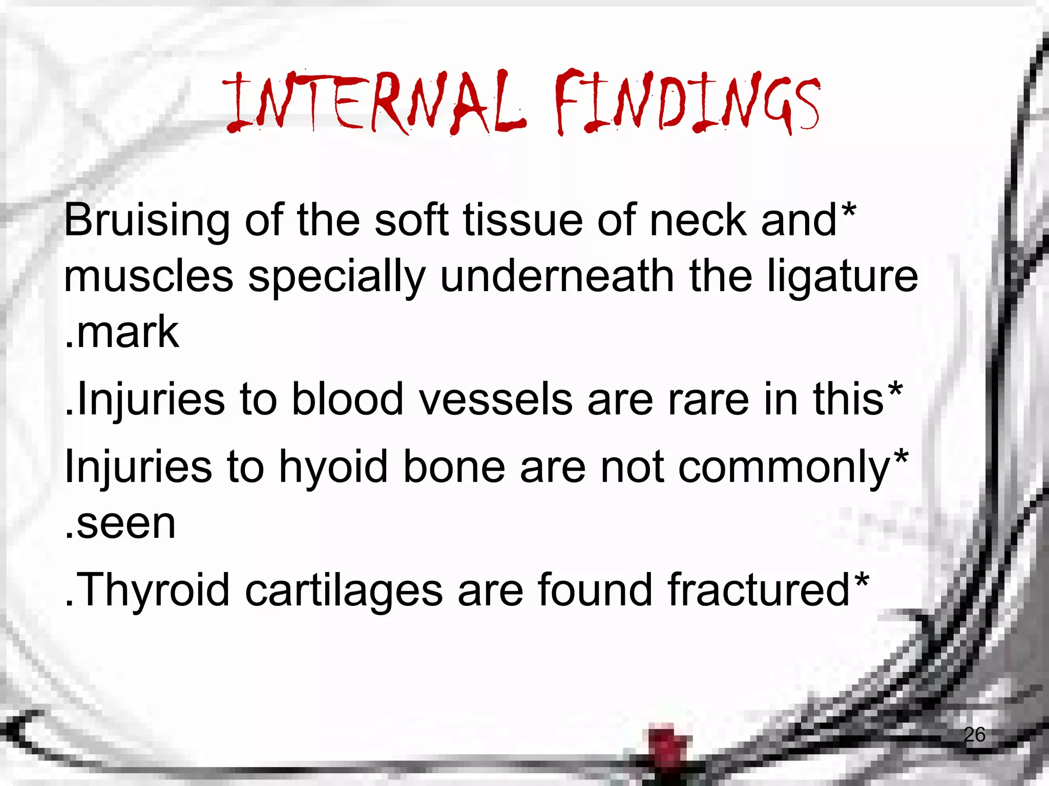 INTERNAL FINDINGS 
Bruising of the soft tissue of neck and * 
muscles specially underneath the ligature 
.mark 
.Injuries to blood vessels are rare in this* 
Injuries to hyoid bone are not commonly * 
.seen 
.Thyroid cartilages are found fractured* 
26 
 