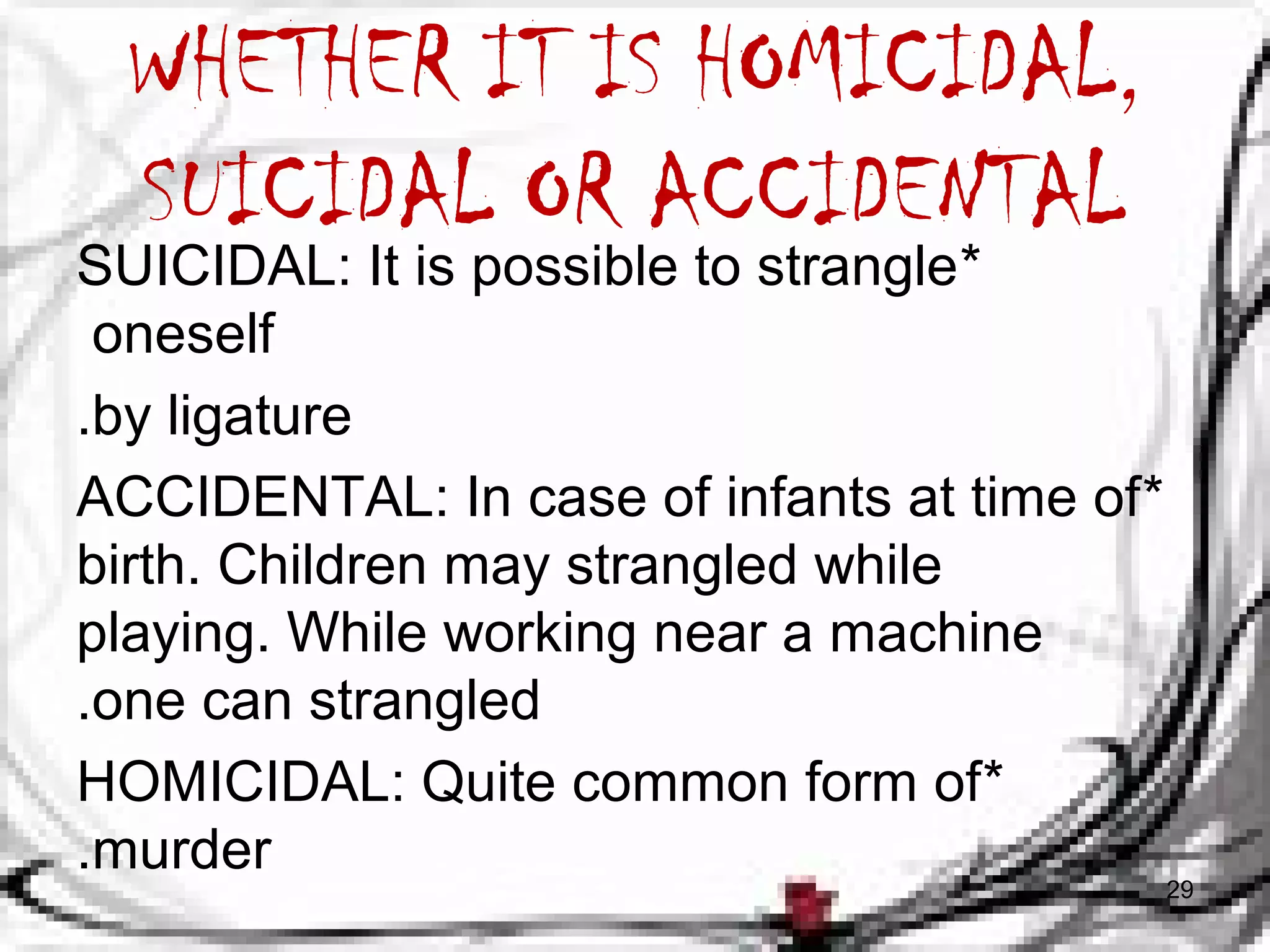 WHETHER IT IS HOMICIDAL, 
SUICIDAL OR ACCIDENTAL 
SUICIDAL: It is possible to strangle * 
oneself 
.by ligature 
ACCIDENTAL: In case of infants at time of * 
birth. Children may strangled while 
playing. While working near a machine 
.one can strangled 
HOMICIDAL: Quite common form of * 
.murder 
29 
 