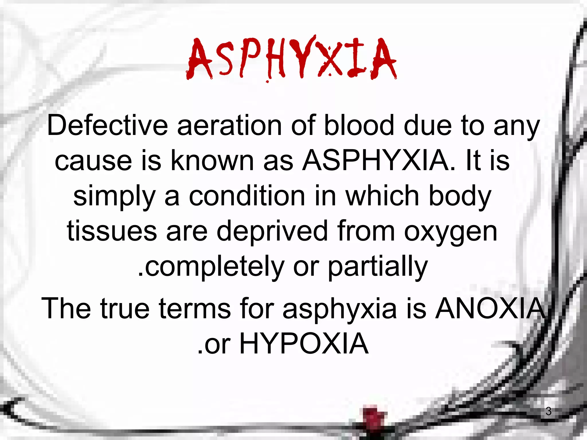 ASPHYXIA 
Defective aeration of blood due to any 
cause is known as ASPHYXIA. It is 
simply a condition in which body 
tissues are deprived from oxygen 
.completely or partially 
The true terms for asphyxia is ANOXIA 
.or HYPOXIA 
3 
 