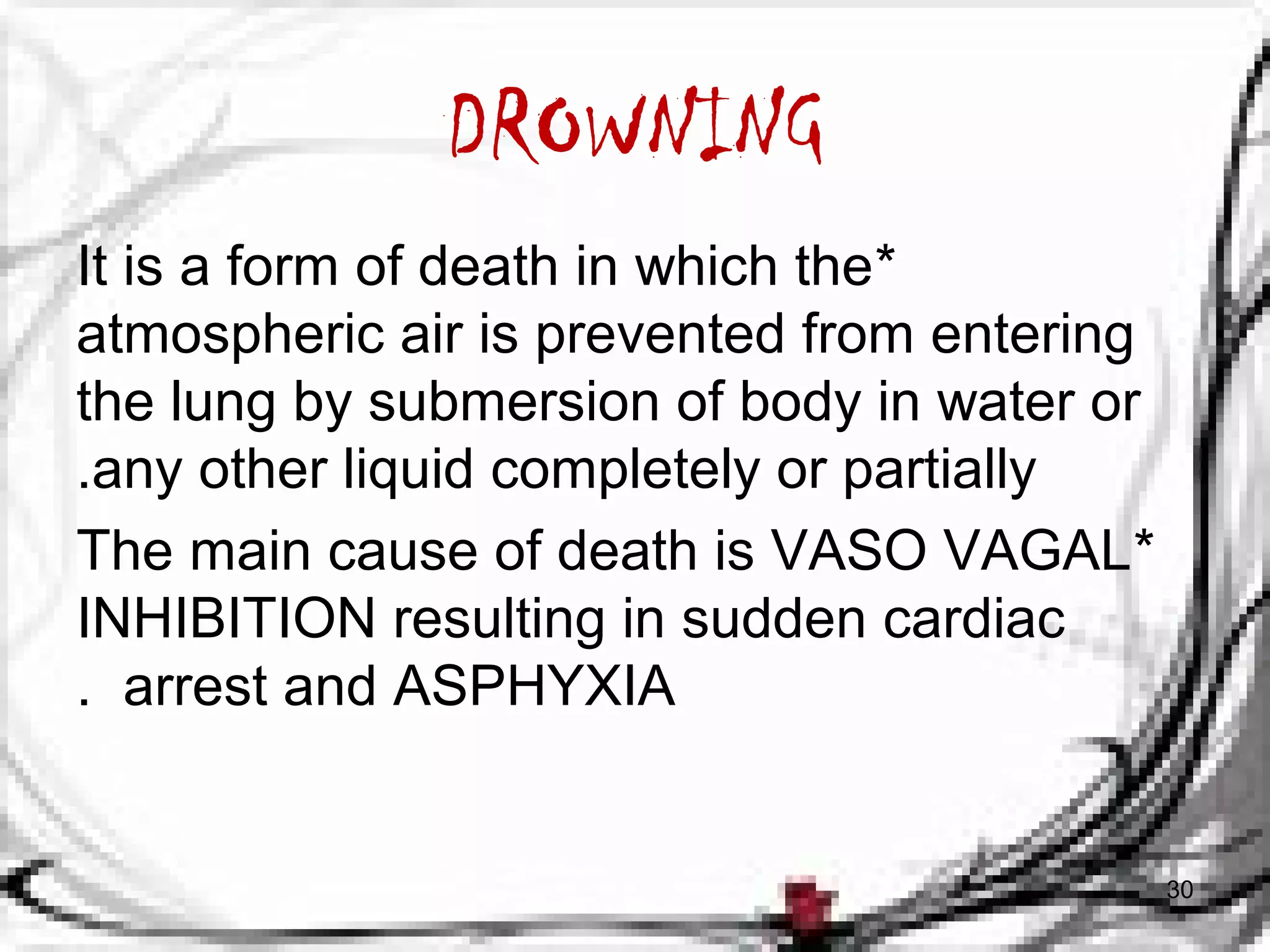 DROWNING 
It is a form of death in which the * 
atmospheric air is prevented from entering 
the lung by submersion of body in water or 
.any other liquid completely or partially 
The main cause of death is VASO VAGAL * 
INHIBITION resulting in sudden cardiac 
. arrest and ASPHYXIA 
30 
 