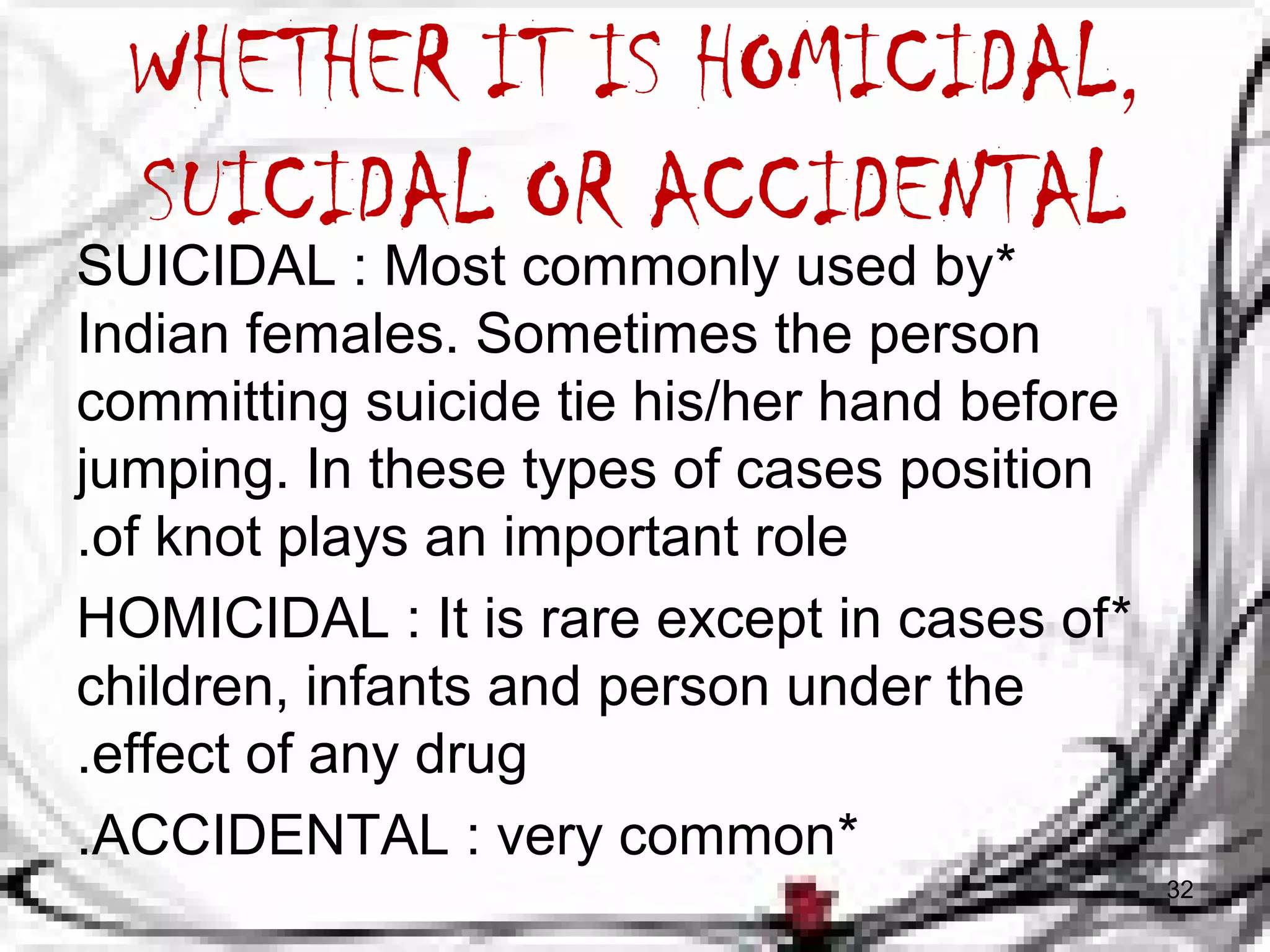 WHETHER IT IS HOMICIDAL, 
SUICIDAL OR ACCIDENTAL 
SUICIDAL : Most commonly used by * 
Indian females. Sometimes the person 
committing suicide tie his/her hand before 
jumping. In these types of cases position 
.of knot plays an important role 
HOMICIDAL : It is rare except in cases of * 
children, infants and person under the 
.effect of any drug 
.ACCIDENTAL : very common* 
32 
 