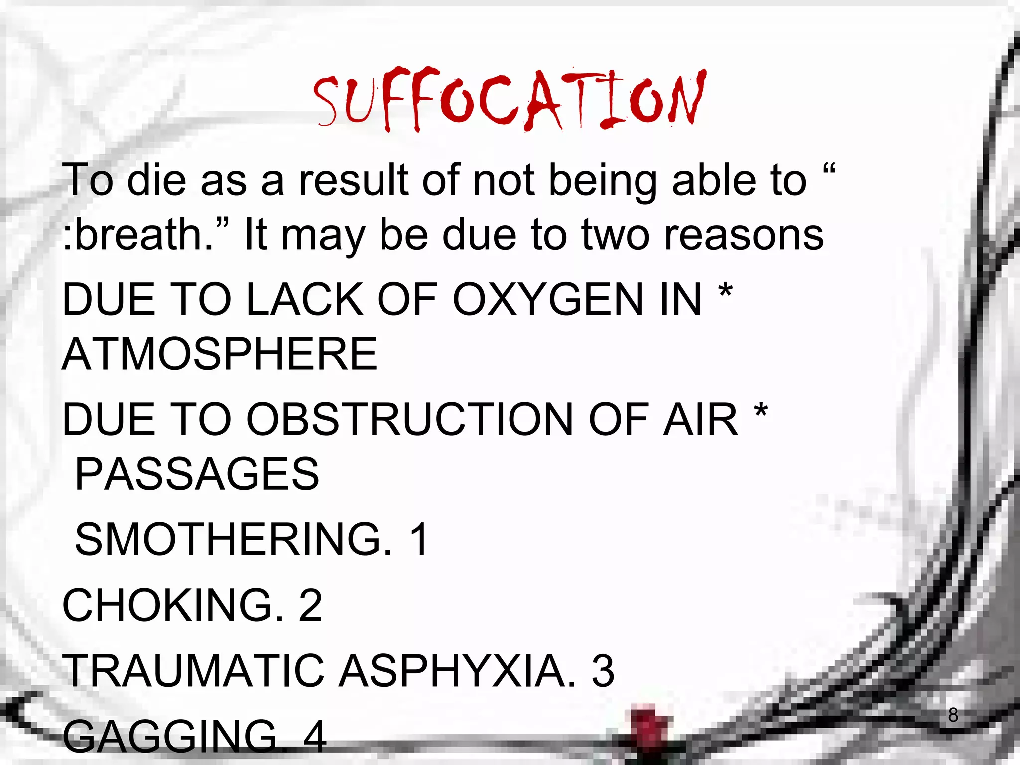 SUFFOCATION 
To die as a result of not being able to &ldquo; 
:breath.&rdquo; It may be due to two reasons 
DUE TO LACK OF OXYGEN IN * 
ATMOSPHERE 
DUE TO OBSTRUCTION OF AIR * 
PASSAGES 
SMOTHERING. 1 
CHOKING. 2 
TRAUMATIC ASPHYXIA. 3 
GAGGING. 4 8 
 