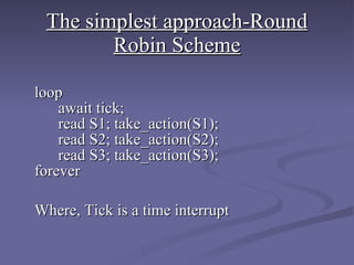The simplest approach-Round Robin Scheme   loop   await tick;   read S1; take_action(S1);   read S2; take_action(S2);   read S3; take_action(S3); forever   Where, Tick is a time interrupt 