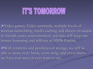 Video games, Video terminals, multiple levels of wireless networking, media caching and always on access to friends, news, entertainment, and data will keep our homes humming and trillions of MIPS flowing. With terabytes and petabytes of storage, we will be able to store every book, every song, and every movie we have ever seen or ever want to see. IT'S TOMORROW 