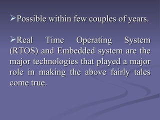 Possible within few couples of years. Real Time Operating System (RTOS) and Embedded system are the major technologies that played a major role in making the above fairly tales come true.  