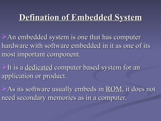 Defination of Embedded System An embedded system is one that has computer hardware with software embedded in it as one of its most important component.  It is a  dedicated  computer based system for an application or product. As its software usually embeds in  ROM , it does not need secondary memories as in a computer. 