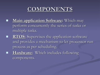 COMPONENTS Main application Software :  Which may perform concurrently the series of tasks or multiple tasks. RTOS:  Supervises the application software and provides a mechanism to let processor run process as per scheduling. Hardware:   Which includes following components. 