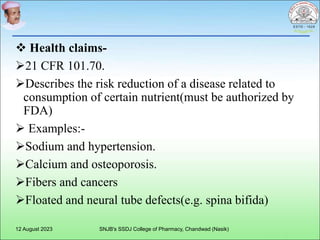  Health claims-
21 CFR 101.70.
Describes the risk reduction of a disease related to
consumption of certain nutrient(must be authorized by
FDA)
 Examples:-
Sodium and hypertension.
Calcium and osteoporosis.
Fibers and cancers
Floated and neural tube defects(e.g. spina bifida)
12 August 2023 SNJB's SSDJ College of Pharmacy, Chandwad (Nasik)
 