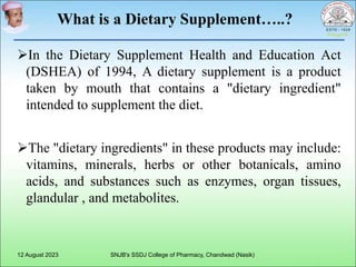 What is a Dietary Supplement…..?
In the Dietary Supplement Health and Education Act
(DSHEA) of 1994, A dietary supplement is a product
taken by mouth that contains a "dietary ingredient"
intended to supplement the diet.
The "dietary ingredients" in these products may include:
vitamins, minerals, herbs or other botanicals, amino
acids, and substances such as enzymes, organ tissues,
glandular , and metabolites.
12 August 2023 SNJB's SSDJ College of Pharmacy, Chandwad (Nasik)
 