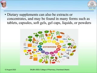 • Dietary supplements can also be extracts or
concentrates, and may be found in many forms such as
tablets, capsules, soft gels, gel caps, liquids, or powders
12 August 2023 SNJB's SSDJ College of Pharmacy, Chandwad (Nasik)
 