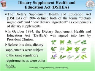 Dietary Supplement Health and
Education Act (DSHEA)
The Dietary Supplement Health and Education Act
(DSHEA) of 1994 defined both of the terms "dietary
ingredient" and "new dietary ingredient" as components
of dietary supplements.
In October 1994, the Dietary Supplement Health and
Education Act (DSHEA) was signed into law by
President Clinton.
Before this time, dietary
supplements were subject
to the same regulatory
requirements as were other
foods.
12 August 2023 SNJB's SSDJ College of Pharmacy, Chandwad (Nasik)
 