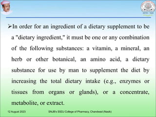 In order for an ingredient of a dietary supplement to be
a "dietary ingredient," it must be one or any combination
of the following substances: a vitamin, a mineral, an
herb or other botanical, an amino acid, a dietary
substance for use by man to supplement the diet by
increasing the total dietary intake (e.g., enzymes or
tissues from organs or glands), or a concentrate,
metabolite, or extract.
12 August 2023 SNJB's SSDJ College of Pharmacy, Chandwad (Nasik)
 