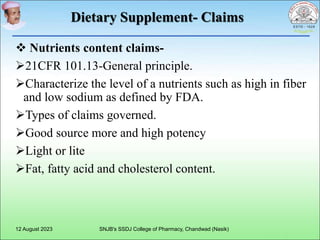 Dietary Supplement- Claims
 Nutrients content claims-
21CFR 101.13-General principle.
Characterize the level of a nutrients such as high in fiber
and low sodium as defined by FDA.
Types of claims governed.
Good source more and high potency
Light or lite
Fat, fatty acid and cholesterol content.
12 August 2023 SNJB's SSDJ College of Pharmacy, Chandwad (Nasik)
 