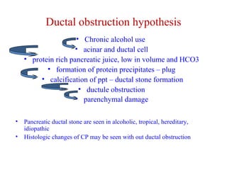 Ductal obstruction hypothesis 
• Chronic alcohol use 
• acinar and ductal cell 
• protein rich pancreatic juice, low in volume and HCO3 
• formation of protein precipitates – plug 
• calcification of ppt – ductal stone formation 
• ductule obstruction 
• parenchymal damage 
• Pancreatic ductal stone are seen in alcoholic, tropical, hereditary, 
idiopathic 
• Histologic changes of CP may be seen with out ductal obstruction 
 