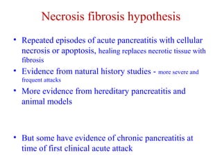 Necrosis fibrosis hypothesis 
• Repeated episodes of acute pancreatitis with cellular 
necrosis or apoptosis, healing replaces necrotic tissue with 
fibrosis 
• Evidence from natural history studies - more severe and 
frequent attacks 
• More evidence from hereditary pancreatitis and 
animal models 
• But some have evidence of chronic pancreatitis at 
time of first clinical acute attack 
 