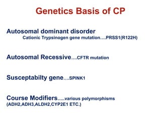 Genetics Basis of CP 
Autosomal dominant disorder 
Cationic Trypsinogen gene mutation….PRSS1(R122H) 
Autosomal Recessive….CFTR mutation 
Susceptabilty gene….SPINK1 
Course Modifiers…..various polymorphisms 
(ADH2,ADH3,ALDH2,CYP2E1 ETC.) 
 
