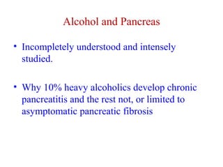 Alcohol and Pancreas 
• Incompletely understood and intensely 
studied. 
• Why 10% heavy alcoholics develop chronic 
pancreatitis and the rest not, or limited to 
asymptomatic pancreatic fibrosis 
 