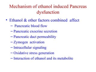 Mechanism of ethanol induced Pancreas 
dysfunction 
• Ethanol & other factors combined affect 
– Pancreatic blood flow 
– Pancreatic exocrine secretion 
– Pancreatic duct permeability 
– Zymogen activation 
– Intracellular signaling 
– Oxidative stress generation 
– Interaction of ethanol and its metabolite 
 
