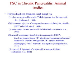 PSC in Chronic Pancreatitis: Animal 
studies 
• Fibrosis has been produced in rat model via 
(1) trinitrobenzene sulfonic acid (TNBS) injection into the pancreatic 
duct (Haber et al., 1999) 
(2) intravenous injection of an organotin compound dubutyltin chloride 
(DBTC) (Emmrich et al., 2000) 
(3) spontaneous chronic pancreatitis in WBN/Kob rats (Ohashi et al., 
1990) 
(4) severe hyperstimula- tion obstructive pancreatitis (SHOP), 
involving intraperitoneal (IP) injections of supramaximal doses of 
caerulein (a synthetic analogue of CCK, a major pancreatic 
secretagogue) + bile- pancreatic duct ligation (Murayama et al., 
1999) 
(5) repeated IP injections of a superoxide dismutase inhibitor 
(Matsumura et al., 2001) 
 