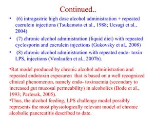 Continued.. 
• (6) intragastric high dose alcohol administration + repeated 
caerulein injections (Tsukamoto et al., 1988; Uesugi et al., 
2004) 
• (7) chronic alcohol administration (liquid diet) with repeated 
cyclosporin and caerulein injections (Gukovsky et al., 2008) 
• (8) chronic alcohol administration with repeated endo- toxin 
LPS, injections (Vonlaufen et al., 2007b). 
•Rat model produced by chronic alcohol administration and 
repeated endotoxin exposuren that is based on a well recognized 
clinical phenomenon, namely endo- toxinaemia (secondary to 
increased gut mucosal permeability) in alcoholics (Bode et al., 
1993; Parlesak, 2005). 
•Thus, the alcohol feeding, LPS challenge model possibly 
represents the most physiologically relevant model of chronic 
alcoholic pancreatitis described to date. 
 