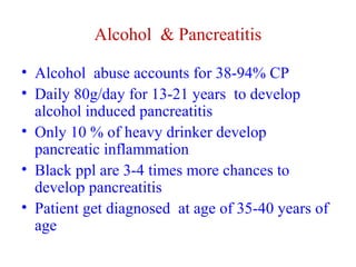 Alcohol & Pancreatitis 
• Alcohol abuse accounts for 38-94% CP 
• Daily 80g/day for 13-21 years to develop 
alcohol induced pancreatitis 
• Only 10 % of heavy drinker develop 
pancreatic inflammation 
• Black ppl are 3-4 times more chances to 
develop pancreatitis 
• Patient get diagnosed at age of 35-40 years of 
age 
 