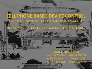 CELL PHONE BASED DEVICE CONTROL
 UNDER THE GUIDANCE OF “MS.G.SUSMITHA”Asst.Prof.

DEPARTMENT OF ELETRICAL AND ELECTRONICS ENGG.




                            GROUP MEMBERS:
                        A.VISHWANATH (09281A0233)
                        K.BHAVANA     (0928A10246)
                        D.SANTHOSH   (09281A0209)
 