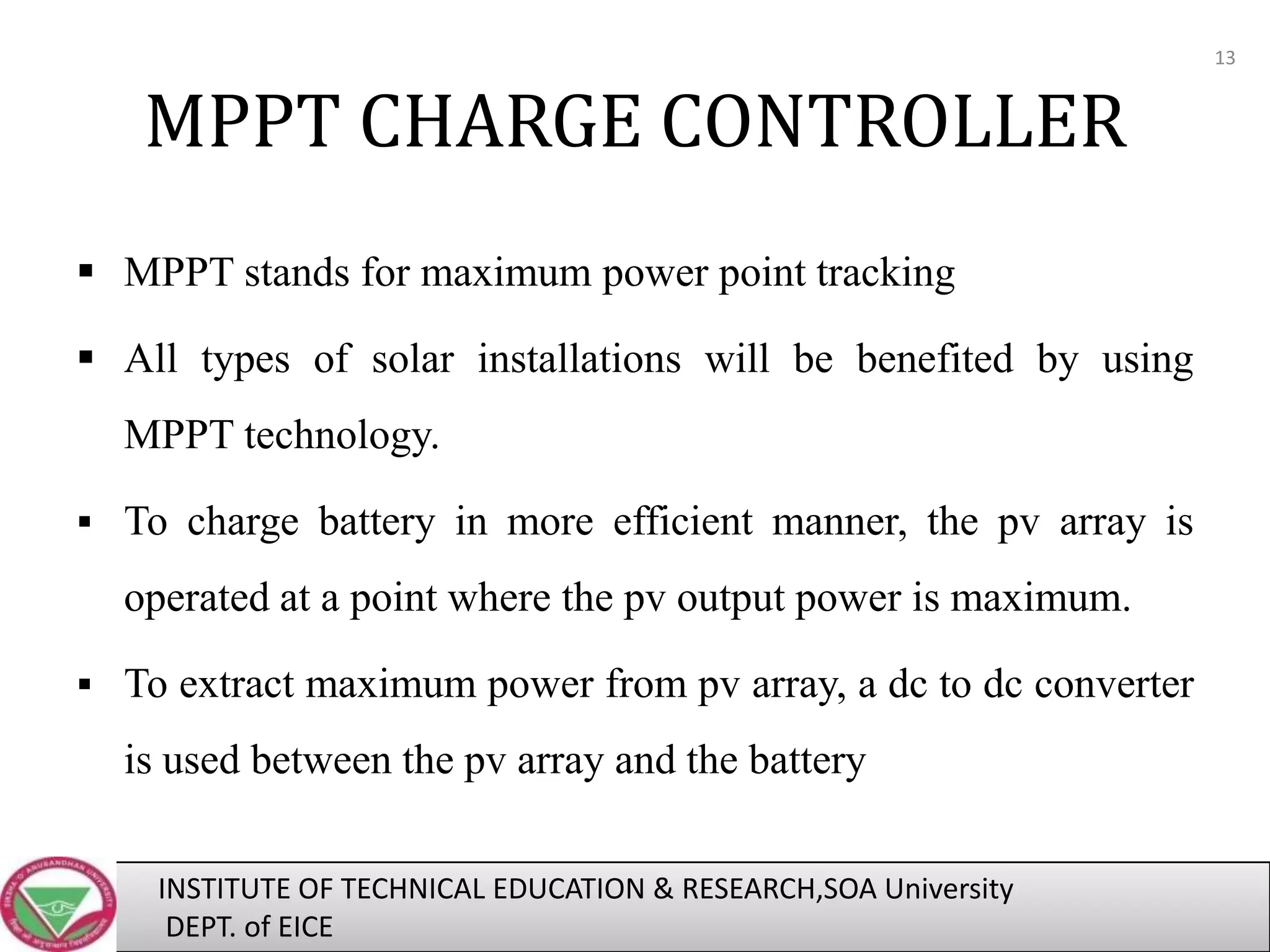 13

MPPT CHARGE CONTROLLER
 MPPT stands for maximum power point tracking

 All types of solar installations will be benefited by using
MPPT technology.
 To charge battery in more efficient manner, the pv array is

operated at a point where the pv output power is maximum.
 To extract maximum power from pv array, a dc to dc converter

is used between the pv array and the battery
INSTITUTE OF TECHNICAL EDUCATION & RESEARCH,SOA University
DEPT. of EICE

 