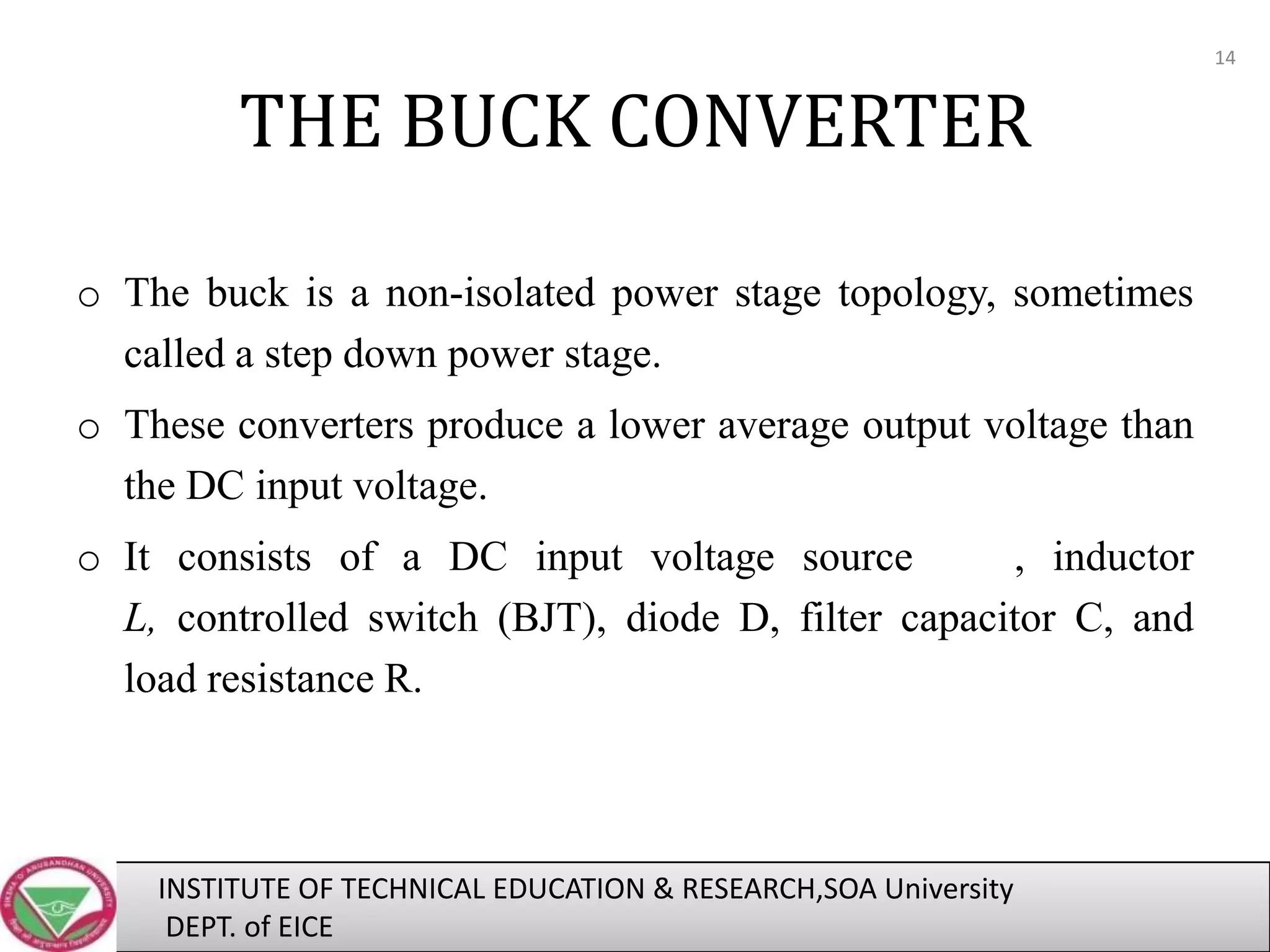 14

THE BUCK CONVERTER
o The buck is a non-isolated power stage topology, sometimes
called a step down power stage.
o These converters produce a lower average output voltage than
the DC input voltage.

o It consists of a DC input voltage source
, inductor
L, controlled switch (BJT), diode D, filter capacitor C, and
load resistance R.

INSTITUTE OF TECHNICAL EDUCATION & RESEARCH,SOA University
DEPT. of EICE

 