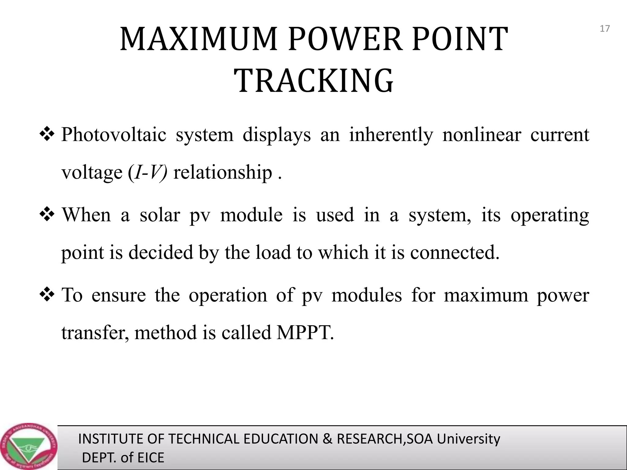 MAXIMUM POWER POINT
TRACKING
 Photovoltaic system displays an inherently nonlinear current

voltage (I-V) relationship .
 When a solar pv module is used in a system, its operating
point is decided by the load to which it is connected.
 To ensure the operation of pv modules for maximum power
transfer, method is called MPPT.

INSTITUTE OF TECHNICAL EDUCATION & RESEARCH,SOA University
DEPT. of EICE

17

 