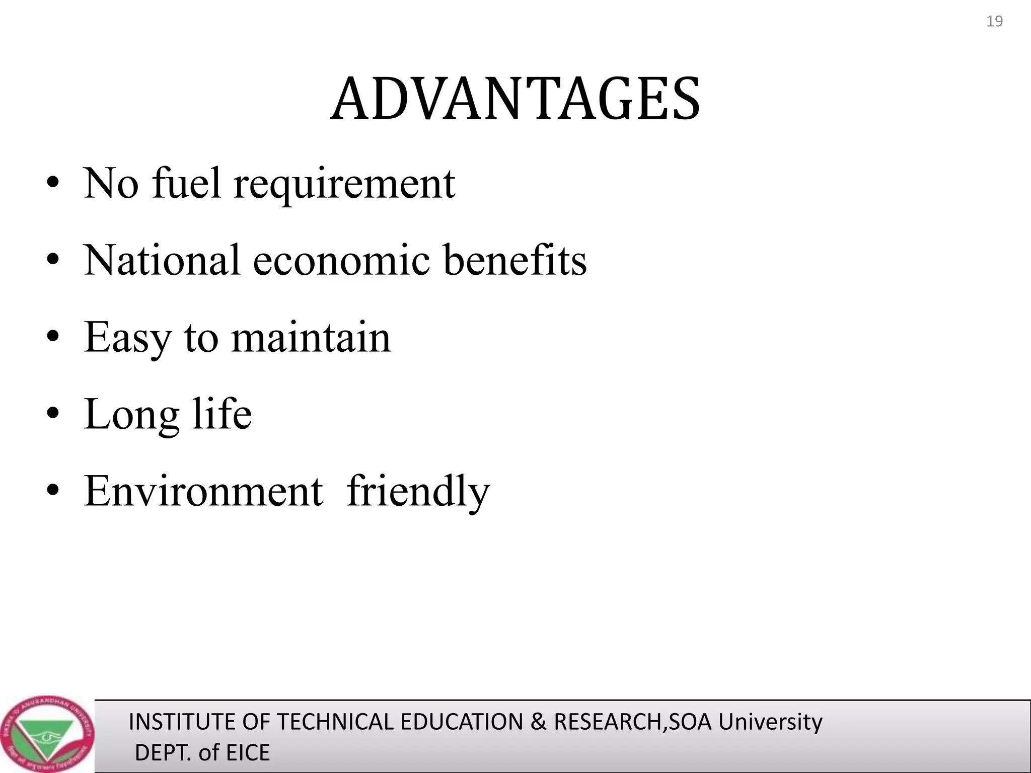 19

ADVANTAGES
• No fuel requirement

• National economic benefits
• Easy to maintain
• Long life
• Environment friendly

INSTITUTE OF TECHNICAL EDUCATION & RESEARCH,SOA University
DEPT. of EICE

 