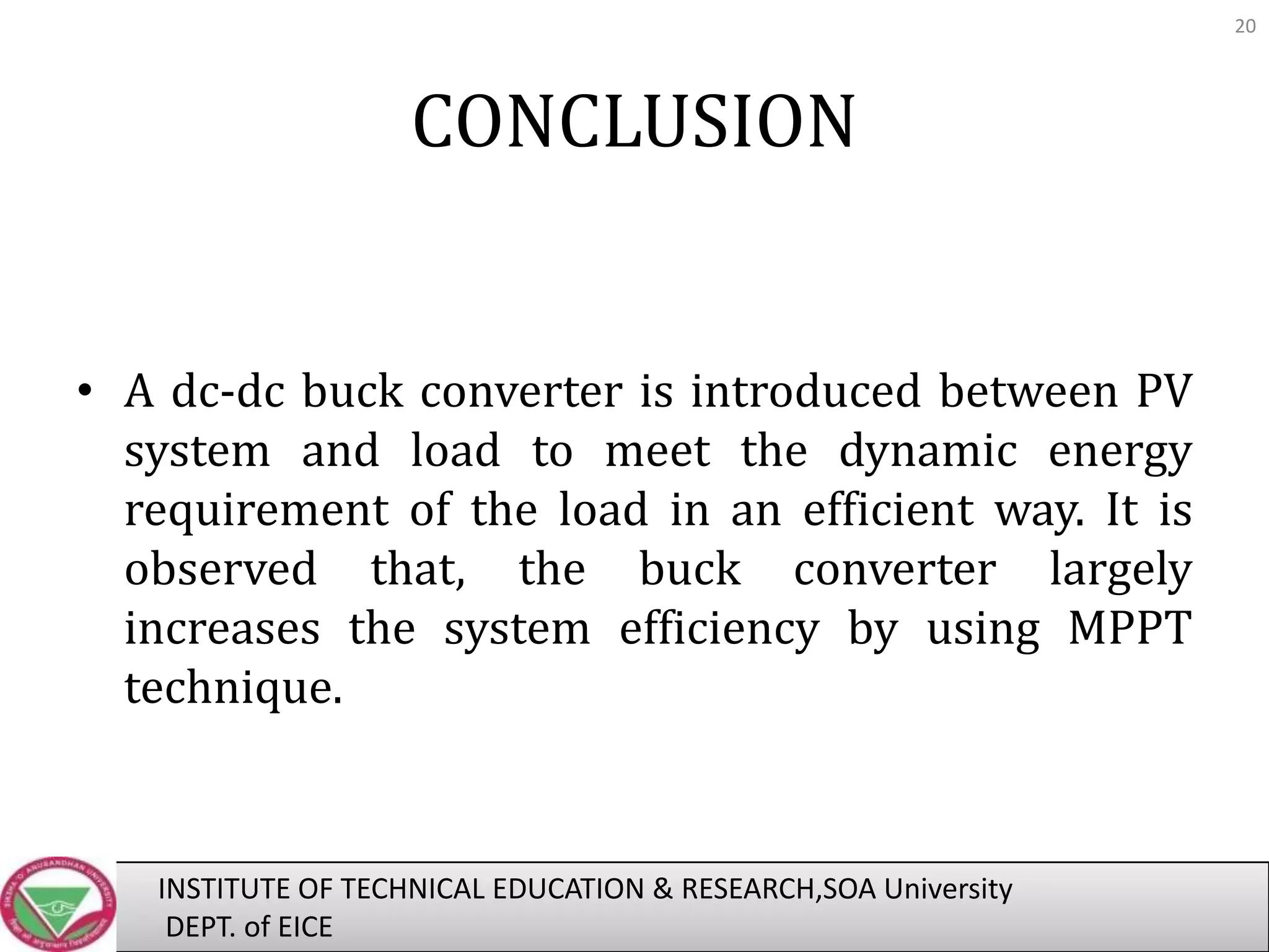 20

CONCLUSION

• A dc-dc buck converter is introduced between PV
system and load to meet the dynamic energy
requirement of the load in an efficient way. It is
observed that, the buck converter largely
increases the system efficiency by using MPPT
technique.

INSTITUTE OF TECHNICAL EDUCATION & RESEARCH,SOA University
DEPT. of EICE

 